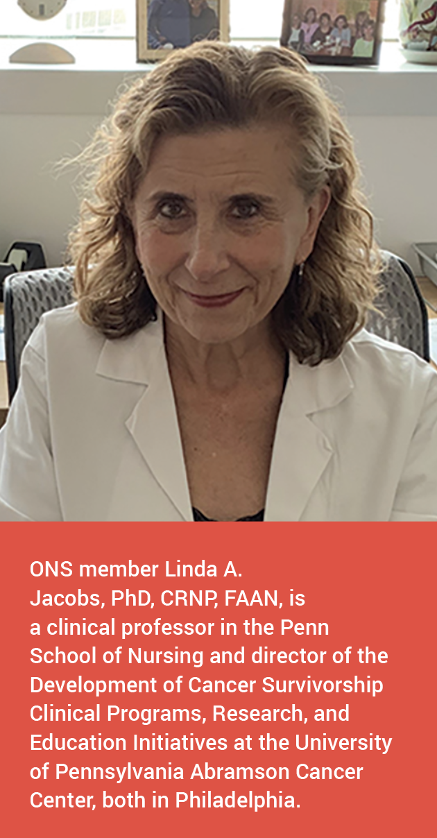 ONS member Linda A. Jacobs, PhD, CRNP, FAAN, is a clinical professor in the Penn School of Nursing and director of the Development of Cancer Survivorship Clinical Programs, Research, and Education Initiatives at the University of Pennsylvania Abramson Cancer Center, both in Philadelphia.